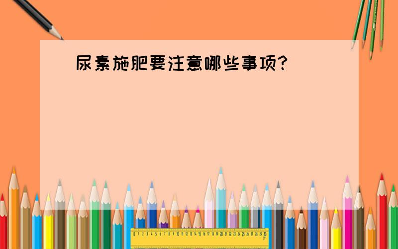 尿素施肥要注意哪些事项?