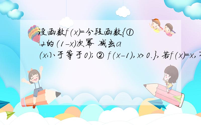 设函数f(x)=分段函数{① 2的（1-x）次幂 减去a（x小于等于0）；② f(x-1),x>0.},若f(x)=x,有且仅有两个设函数f(x)=分段函数{① 2的（1-x）次幂 减去a（x小于等于0）；{② f(x-1),x>0.若f(x)=x,有且仅有两