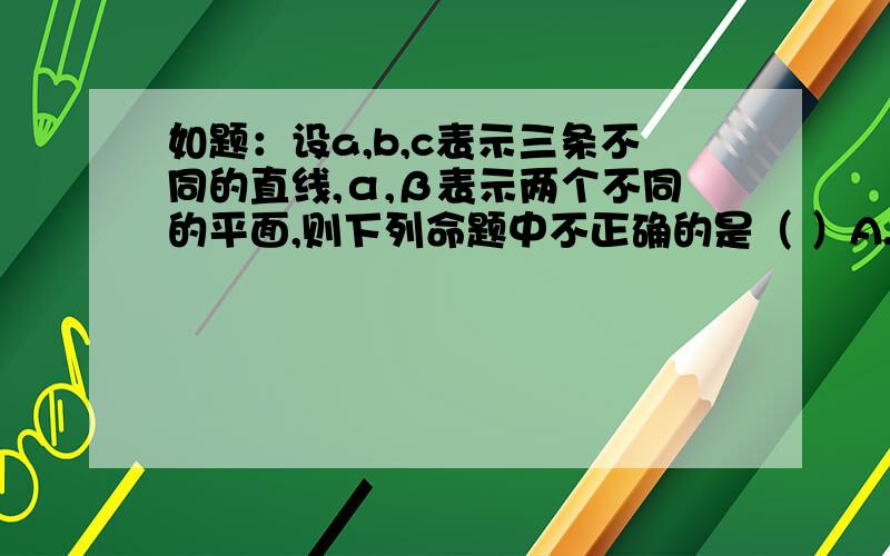 如题：设a,b,c表示三条不同的直线,α,β表示两个不同的平面,则下列命题中不正确的是（ ）A.若c⊥α,α∥β,则c⊥β B.若a⊥b,b⊂β,且c是a在β内的射影,则b⊥cC.若b∥c,b⊂α,且c￠α,则c∥α D.