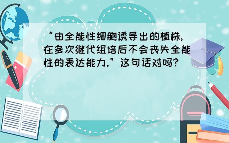 “由全能性细胞诱导出的植株,在多次继代组培后不会丧失全能性的表达能力.”这句话对吗?