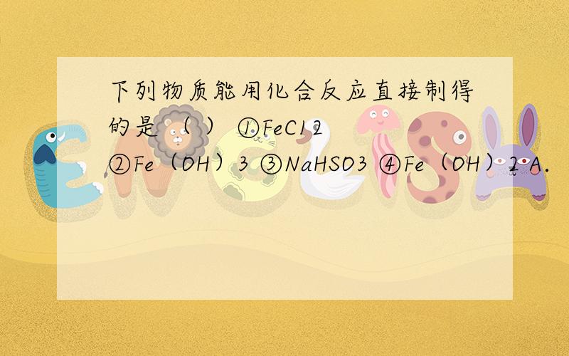 下列物质能用化合反应直接制得的是 （ ） ①FeC12 ②Fe（OH）3 ③NaHSO3 ④Fe（OH）2 A．①②③④ B．①下列物质能用化合反应直接制得的是 （ ） ①FeC12 ②Fe（OH）3 ③NaHSO3 ④Fe（OH）2 A．①②③