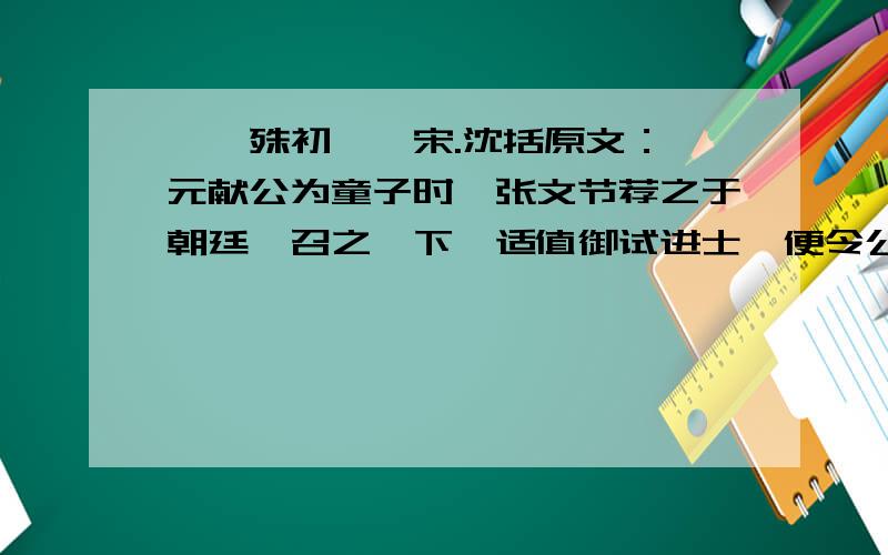 《晏殊初仕》宋.沈括原文：晏元献公为童子时,张文节荐之于朝廷,召之阙下,适值御试进士,便令公就试.公一见试题,曰：“臣十日前已作此赋,有赋草尚在,乞别命题.”上极爱其不隐,及为馆职,