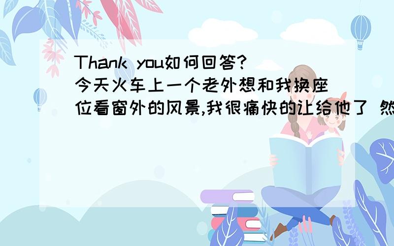 Thank you如何回答?今天火车上一个老外想和我换座位看窗外的风景,我很痛快的让给他了 然后他很happy的对我说thank you!当时我就是不想用you are welcome或that is all right之类的 就随口说了句no problem