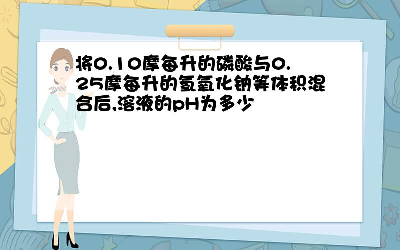 将0.10摩每升的磷酸与0.25摩每升的氢氧化钠等体积混合后,溶液的pH为多少