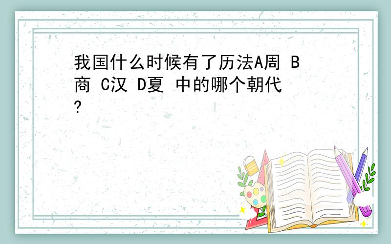 我国什么时候有了历法A周 B商 C汉 D夏 中的哪个朝代?