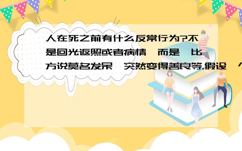 人在死之前有什么反常行为?不是回光返照或者病情,而是,比方说莫名发呆,突然变得善良等.假设一个原本没有大病的人,突然医院的化验单告诉他,他得了绝症,他应该会有什么反常的【行为】?