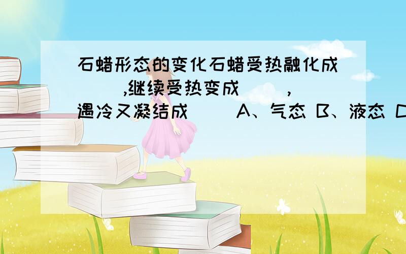 石蜡形态的变化石蜡受热融化成（ ）,继续受热变成（ ）,遇冷又凝结成（ ）A、气态 B、液态 C、固态