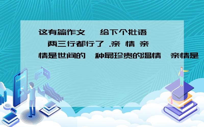 这有篇作文 ,给下个批语呗 ,两三行都行了 .亲 情 亲情是世间的一种最珍贵的温情,亲情是一棵青青的小草,沐浴它的是充满着爱的雨露；亲情是一朵开不败的鲜花,照耀它的是充满着爱的阳光