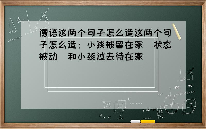 德语这两个句子怎么造这两个句子怎么造：小孩被留在家（状态被动）和小孩过去待在家