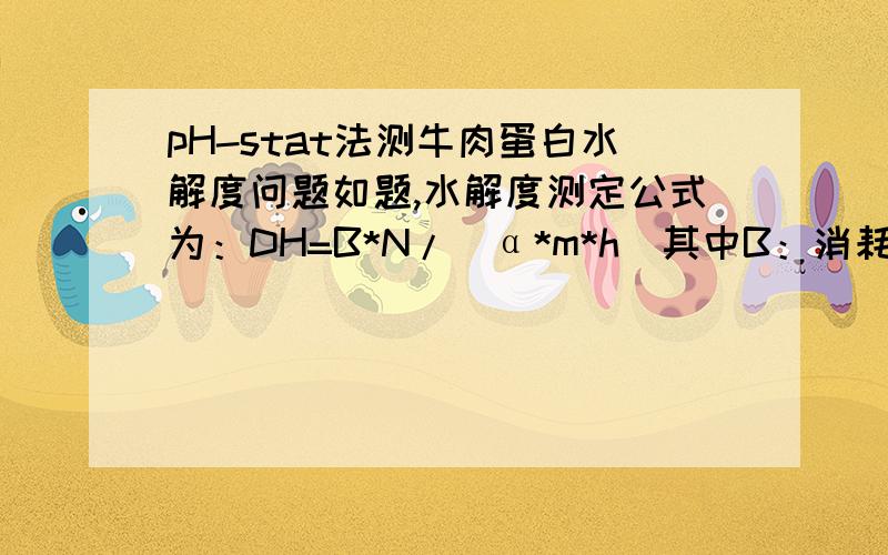 pH-stat法测牛肉蛋白水解度问题如题,水解度测定公式为：DH=B*N/（α*m*h)其中B：消耗碱量；N：碱的摩尔浓度；α：牛肉蛋白氨基的平均解离度?m：被水解蛋白的质量(g)；h：：每克蛋白质底物具