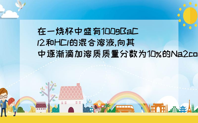 在一烧杯中盛有100gBaCl2和HCl的混合溶液,向其中逐渐滴加溶质质量分数为10%的Na2co3溶液在一烧杯中盛有100gBaCl2和HCl的混合溶液,向其中逐渐滴加溶质质量分数为10%的Na2CO3溶液,混合溶液的质量与