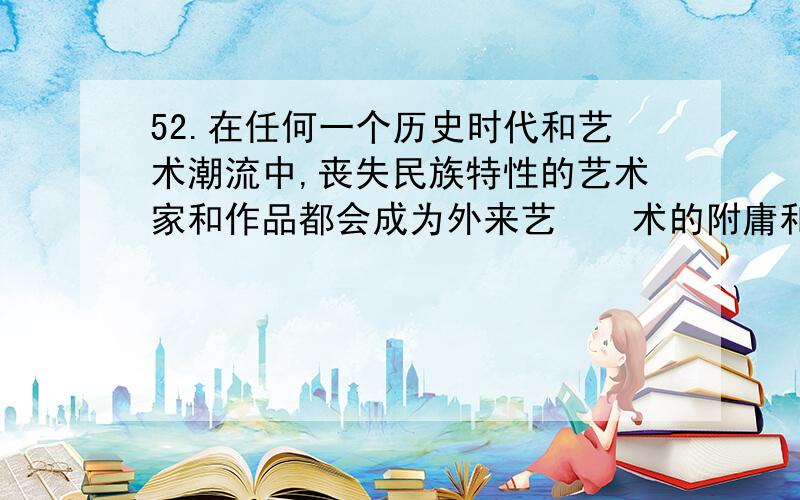 52.在任何一个历史时代和艺术潮流中,丧失民族特性的艺术家和作品都会成为外来艺　　术的附庸和追随者.这不但使民族又化处于被改造的弱势地位,还会让艺术家丧失民族自信　　心,这样的