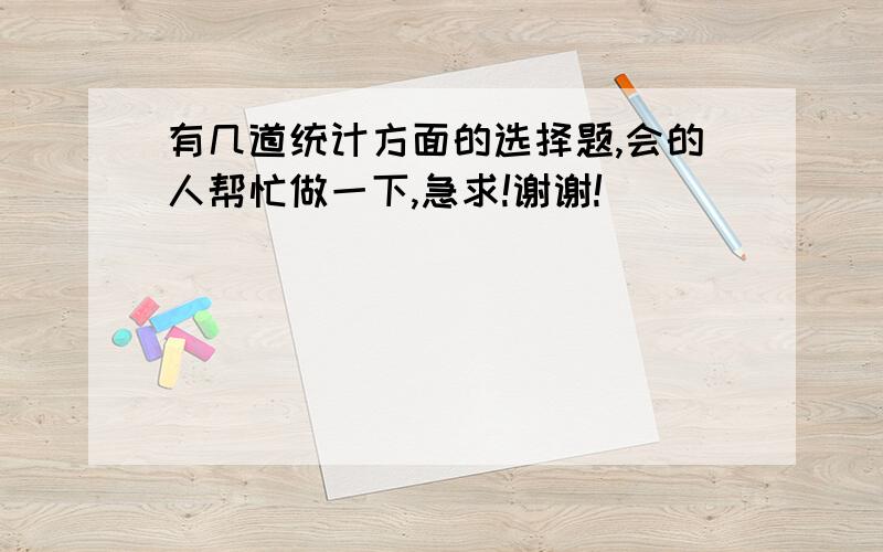 有几道统计方面的选择题,会的人帮忙做一下,急求!谢谢!