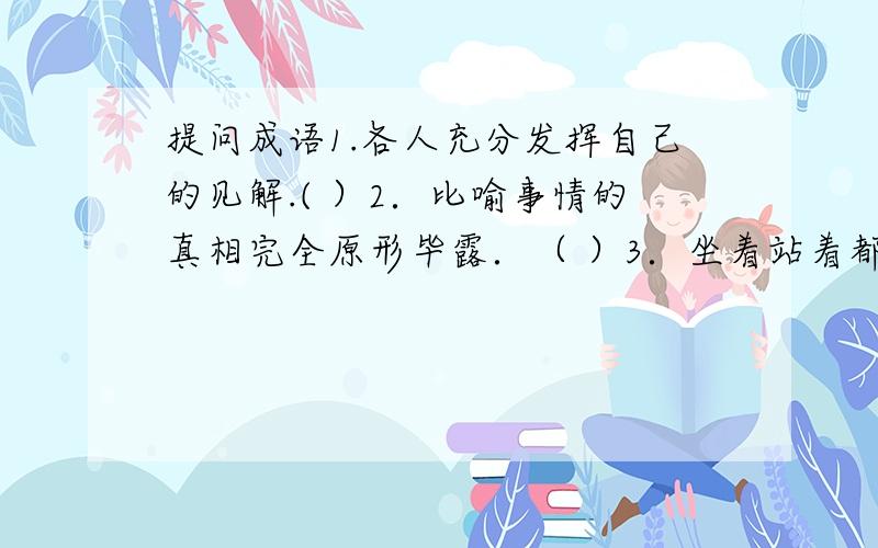 提问成语1.各人充分发挥自己的见解.( ）2．比喻事情的真相完全原形毕露．（ ）3．坐着站着都不安稳．（ ）4．没有任何办法可想．（ ）5．舍弃自身的利益,帮助他人．（ ）6．形容办事容