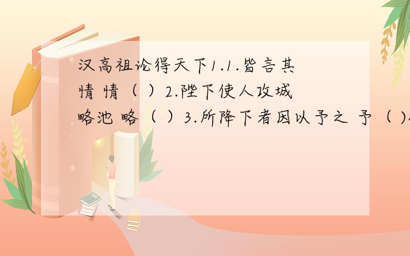 汉高祖论得天下1.1.皆言其情 情（ ）2.陛下使人攻城略池 略（ ）3.所降下者因以予之 予（ )4.镇国家 镇（ ）2.翻译句子1.陛下使人攻城略地,所降下者因予之,与天下同利也.2.此三者,皆人杰也,