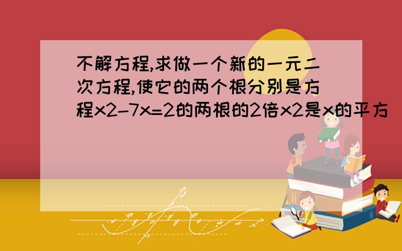 不解方程,求做一个新的一元二次方程,使它的两个根分别是方程x2-7x=2的两根的2倍x2是x的平方