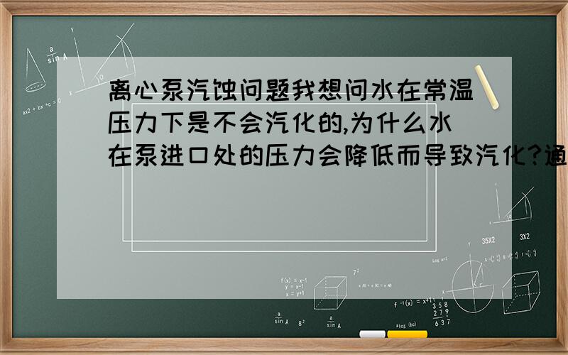 离心泵汽蚀问题我想问水在常温压力下是不会汽化的,为什么水在泵进口处的压力会降低而导致汽化?通过增加吸程（即有效汽蚀余量）就能增加压力?