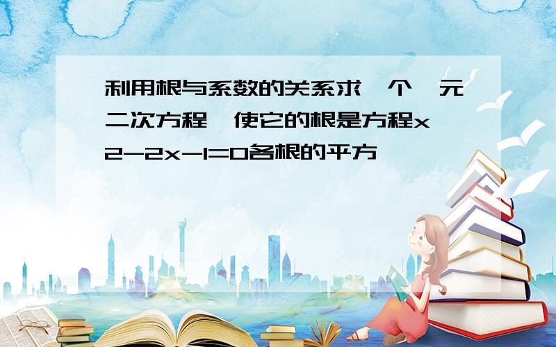 利用根与系数的关系求一个一元二次方程,使它的根是方程xˇ2-2x-1=0各根的平方