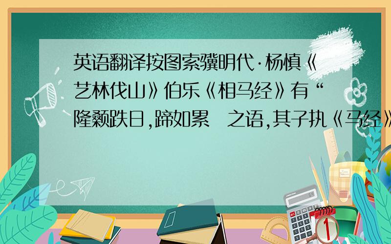 英语翻译按图索骥明代·杨慎《艺林伐山》伯乐《相马经》有“隆颡跌日,蹄如累麹之语,其子执《马经》以求马,出见大蟾蜍,谓其父曰：“得一马,略与相同,但蹄不如累麹尔!”伯乐知其子之愚,