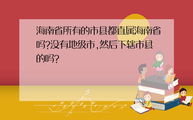 海南省所有的市县都直属海南省吗?没有地级市,然后下辖市县的吗?