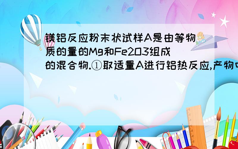 镁铝反应粉末状试样A是由等物质的量的Mg和Fe2O3组成的混合物.①取适量A进行铝热反应,产物中有单质B生成.②另取适量A全部溶于0.15L6.0mol/L的盐酸中的溶液C.③将①中得到的单质B和溶液C反应,