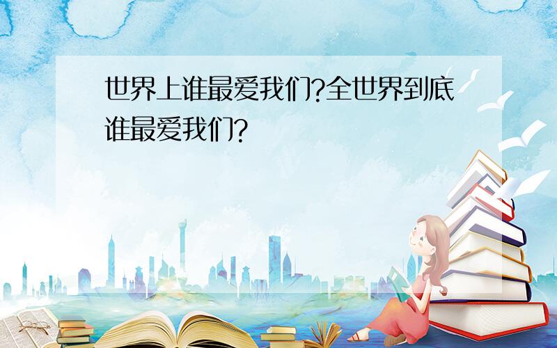 世界上谁最爱我们?全世界到底谁最爱我们?