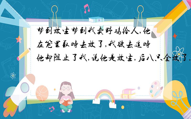 梦到放生梦到我卖野鸡给人,他在笼里取时去放了,我欲去追时他却阻止了我,说他是放生,后八只全放了.接下来我领他去了一个庙里,见到和尚,且吃了个没有菜的饭.几天来终不得解,