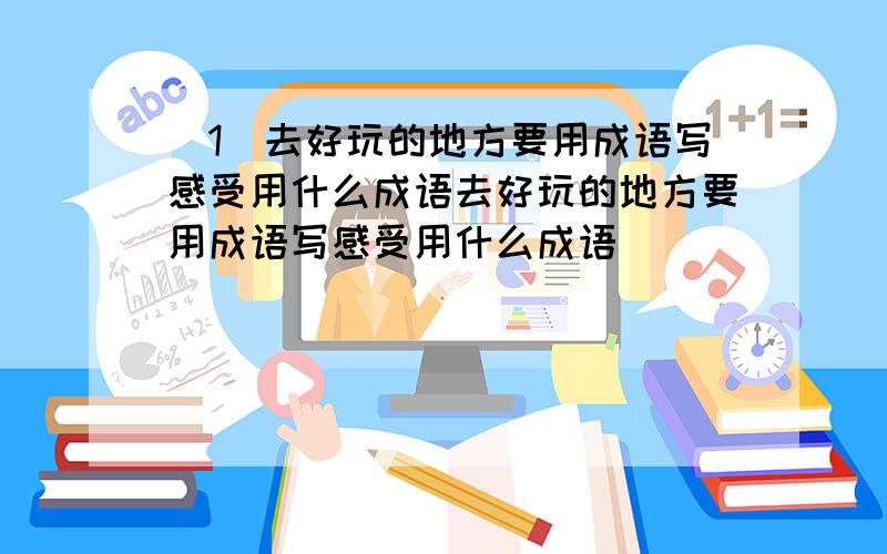 `1`去好玩的地方要用成语写感受用什么成语去好玩的地方要用成语写感受用什么成语