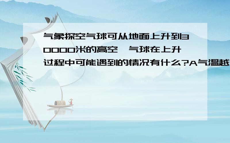 气象探空气球可从地面上升到30000米的高空,气球在上升过程中可能遇到的情况有什么?A气温越来越高B气温越来越低C一直处在在对流层D可到达对流层和平流层