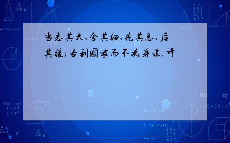 当志其大,舍其细,先其急,后其缓;专利国家而不为身谋.译