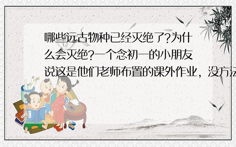 哪些远古物种已经灭绝了?为什么会灭绝?一个念初一的小朋友说这是他们老师布置的课外作业，没方法，有多少算多少咯