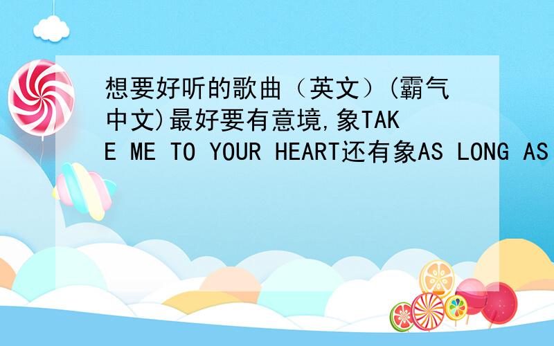 想要好听的歌曲（英文）(霸气中文)最好要有意境,象TAKE ME TO YOUR HEART还有象AS LONG AS YOU LOVE ME中国的有霸气 听起来特爽的,有一看什么山都小的那种次要有什么,江山美人之类的小弟,先谢过了