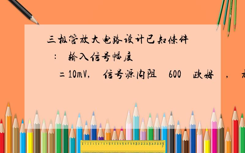 三极管放大电路设计已知条件    :    输入信号幅度    =10mV,    信号源内阻    600    欧姆    ,    放大器负载电阻R    L    =1k    Ω    ,     9011三极管2个, 9012三极管1个, 参数    β     ≥100. 设计一个音