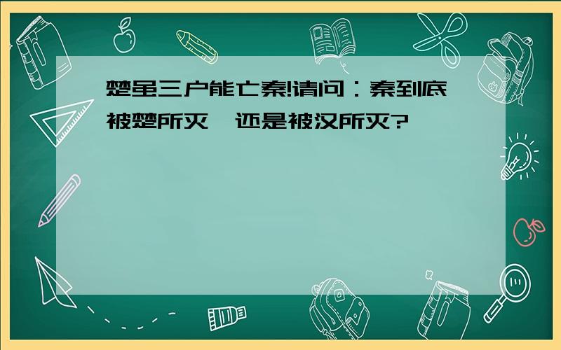 楚虽三户能亡秦!请问：秦到底被楚所灭,还是被汉所灭?