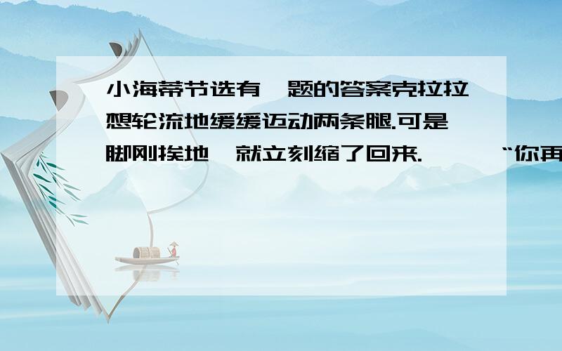 小海蒂节选有一题的答案克拉拉想轮流地缓缓迈动两条腿.可是脚刚挨地,就立刻缩了回来.　　　“你再用点劲踩实些,”海蒂说.“那样不会疼的.”　　　“是吗?”克拉拉半信半疑地说.