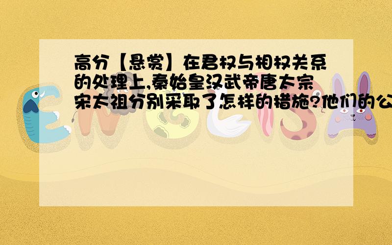 高分【悬赏】在君权与相权关系的处理上,秦始皇汉武帝唐太宗宋太祖分别采取了怎样的措施?他们的公同点是什么?说的通俗易懂 不要什么长篇大论,