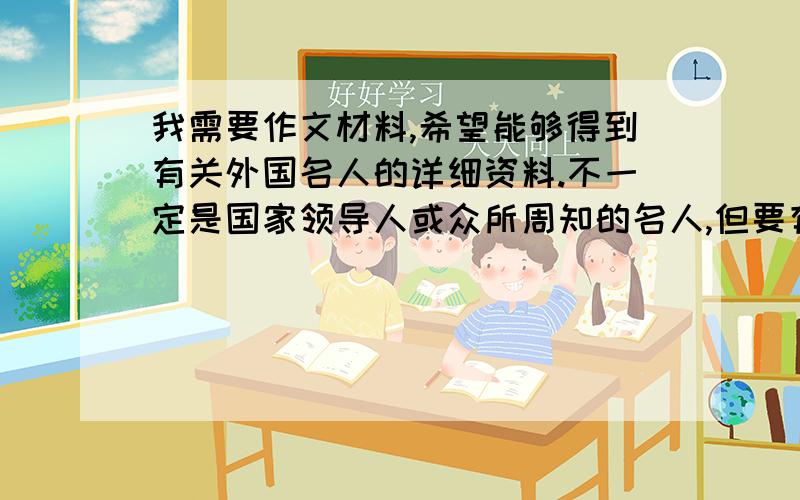 我需要作文材料,希望能够得到有关外国名人的详细资料.不一定是国家领导人或众所周知的名人,但要有国别和立意深刻较为新颖的故事或文献记载（话语也行）.我会根据资料的详细程度来选