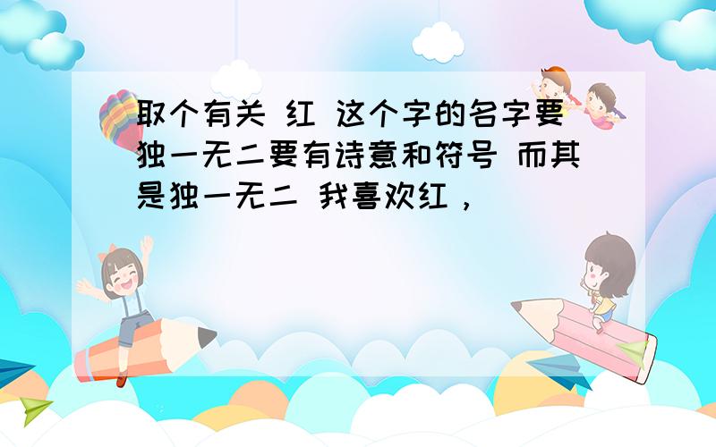 取个有关 红 这个字的名字要独一无二要有诗意和符号 而其是独一无二 我喜欢红，