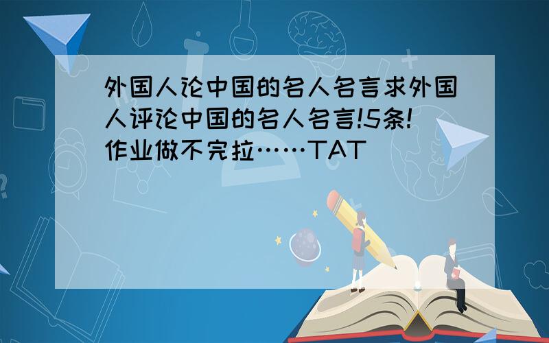 外国人论中国的名人名言求外国人评论中国的名人名言!5条!作业做不完拉……TAT