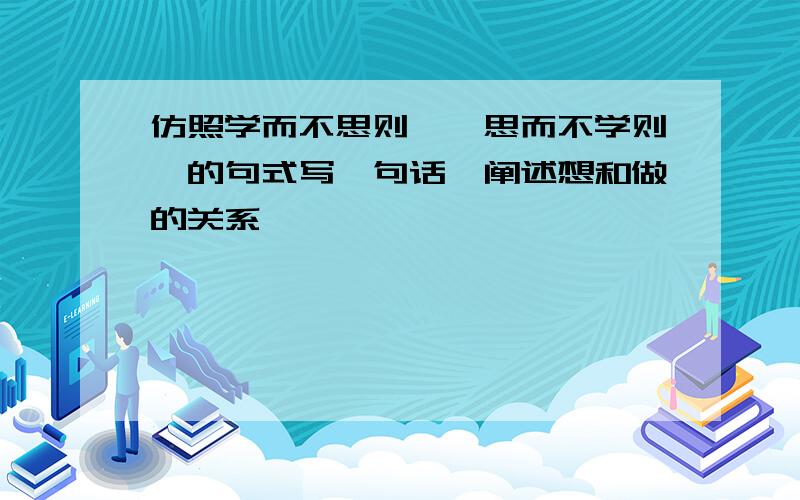 仿照学而不思则罔,思而不学则殆的句式写一句话,阐述想和做的关系