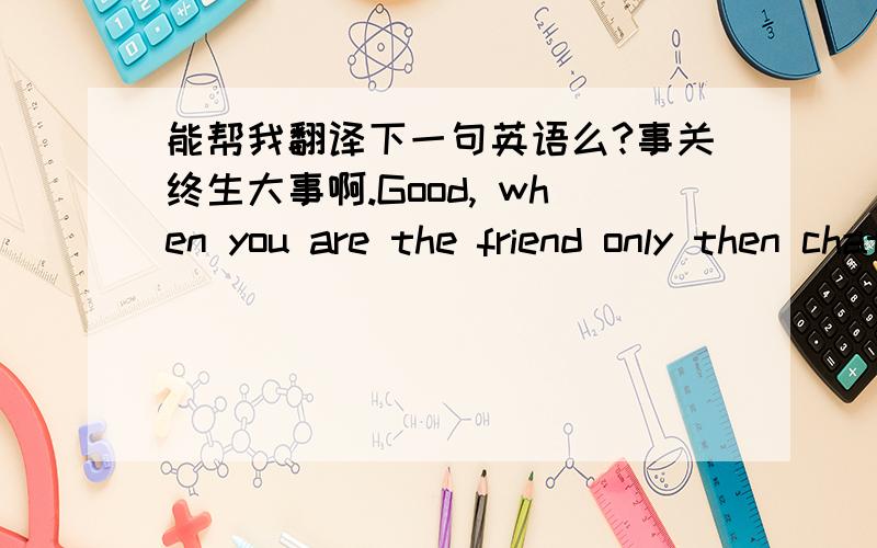 能帮我翻译下一句英语么?事关终生大事啊.Good, when you are the friend only then chat with you such for a long time! Winding! Bye-bye!我不知道这句英语标不标准，大概情景就是我和我在追的那个女孩聊天，聊