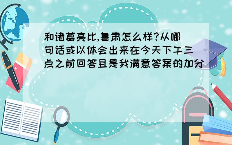 和诸葛亮比,鲁肃怎么样?从哪句话或以体会出来在今天下午三点之前回答且是我满意答案的加分