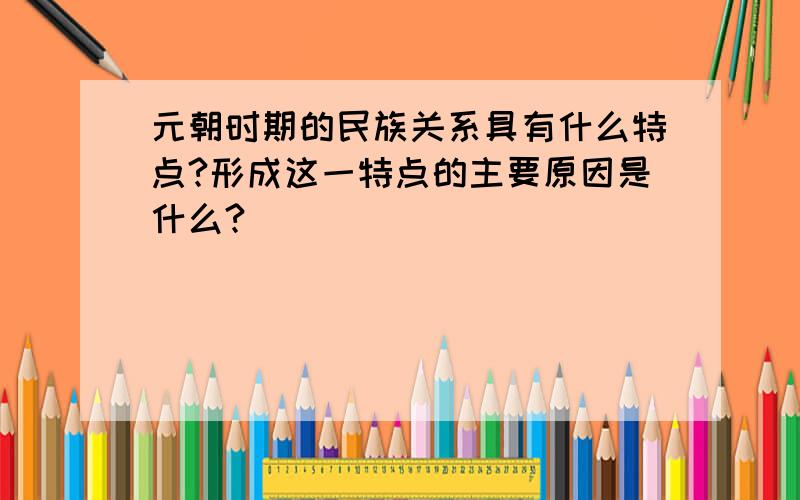 元朝时期的民族关系具有什么特点?形成这一特点的主要原因是什么?