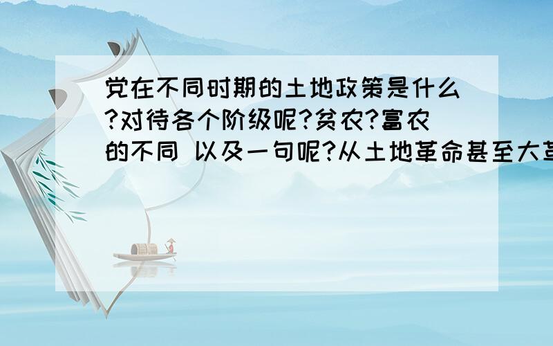 党在不同时期的土地政策是什么?对待各个阶级呢?贫农?富农的不同 以及一句呢?从土地革命甚至大革命说起吧 到 建国以后 联系到今天呢?不要单单列举及格什么金刚山土地法.要说说内容 一