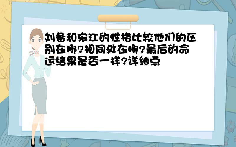 刘备和宋江的性格比较他们的区别在哪?相同处在哪?最后的命运结果是否一样?详细点