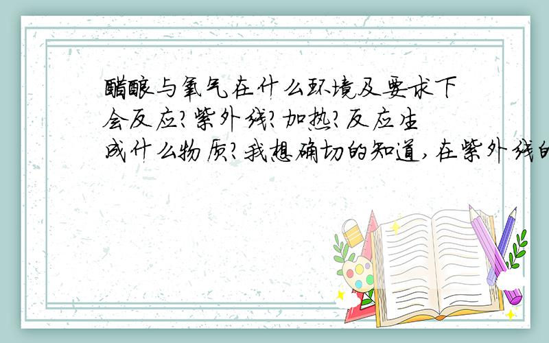 醋酸与氧气在什么环境及要求下会反应?紫外线?加热?反应生成什么物质?我想确切的知道,在紫外线的照射下.醋酸与氧气能否发生反应?不一定是剧烈的反应,缓慢的反应会不会?