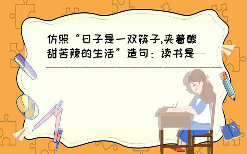 仿照“日子是一双筷子,夹着酸甜苦辣的生活”造句：读书是————————————————