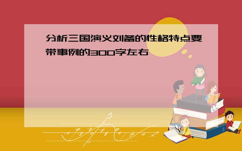 分析三国演义刘备的性格特点要带事例的300字左右