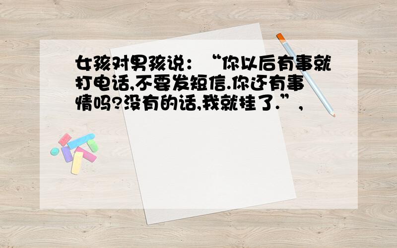 女孩对男孩说：“你以后有事就打电话,不要发短信.你还有事情吗?没有的话,我就挂了.”,