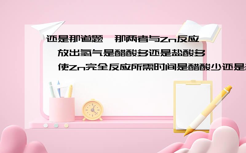 还是那道题,那两者与Zn反应,放出氢气是醋酸多还是盐酸多,使Zn完全反应所需时间是醋酸少还是盐酸少